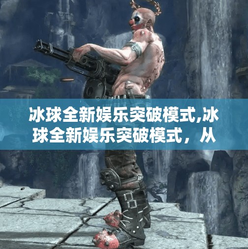 冰球全新娱乐突破模式,冰球全新娱乐突破模式，从赛场到屏幕，让热血与欢乐同步升温！