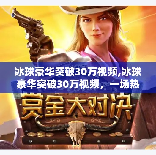 冰球豪华突破30万视频,冰球豪华突破30万视频，一场热血与技术的视觉盛宴，如何点燃全民冰雪热情？
