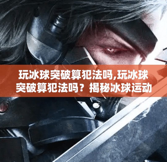 玩冰球突破算犯法吗,玩冰球突破算犯法吗？揭秘冰球运动中的合法边界与安全红线