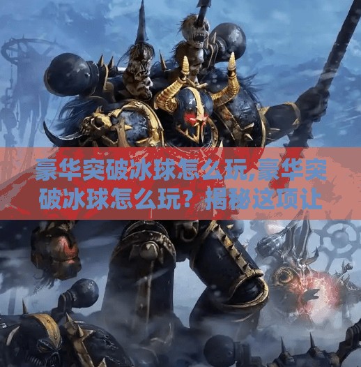 豪华突破冰球怎么玩,豪华突破冰球怎么玩？揭秘这项让年轻人疯狂上头的社交新玩法！