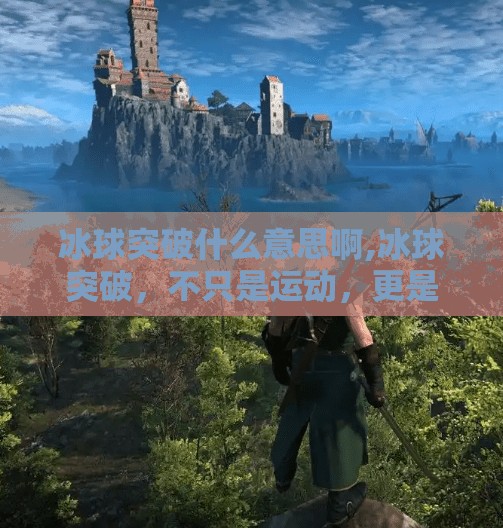 冰球突破什么意思啊,冰球突破，不只是运动，更是热血与智慧的较量！