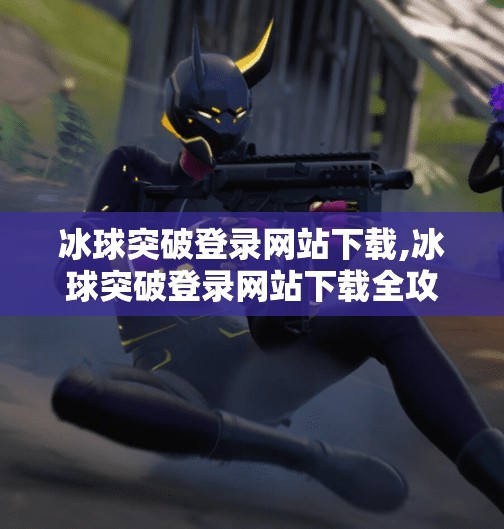 冰球突破登录网站下载,冰球突破登录网站下载全攻略，新手必看的避坑指南与官方渠道推荐