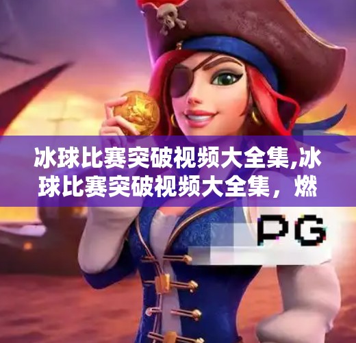 冰球比赛突破视频大全集,冰球比赛突破视频大全集，燃爆全场的瞬间，你绝对不能错过的高能时刻！