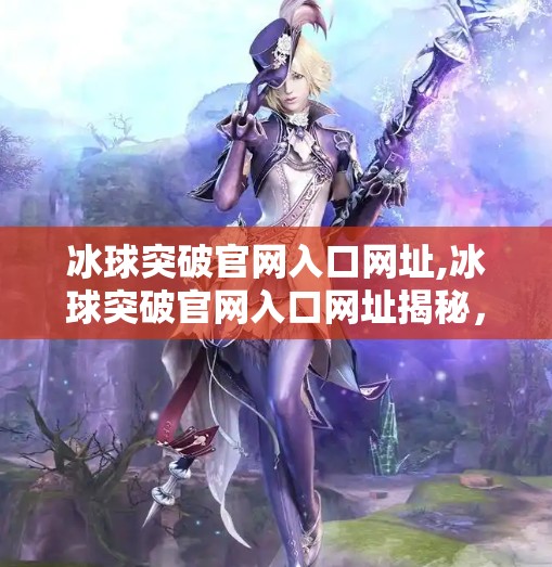 冰球突破官网入口网址,冰球突破官网入口网址揭秘，如何安全访问并玩转这款热门游戏？